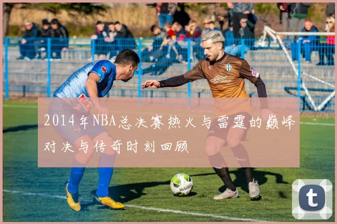 2014年NBA总决赛热火与雷霆的巅峰对决与传奇时刻回顾