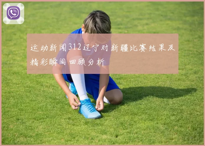 运动新闻312辽宁对新疆比赛结果及精彩瞬间回顾分析
