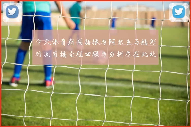 今天体育新闻赫根与阿尔克马精彩对决直播全程回顾与分析尽在此处