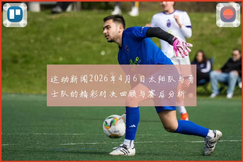 运动新闻2026年4月6日太阳队与勇士队的精彩对决回顾与赛后分析